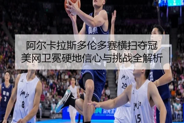 阿尔卡拉斯多伦多赛横扫夺冠 美网卫冕硬地信心与挑战全解析
